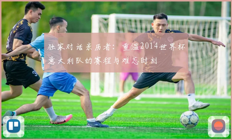 独家对话亲历者:重温2014世界杯意大利队的赛程与难忘时刻