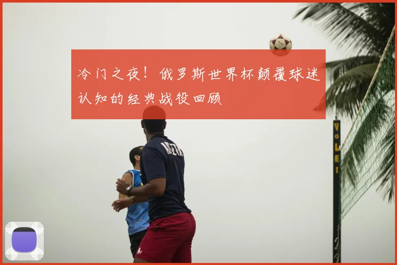 冷门之夜！俄罗斯世界杯颠覆球迷认知的经典战役回顾