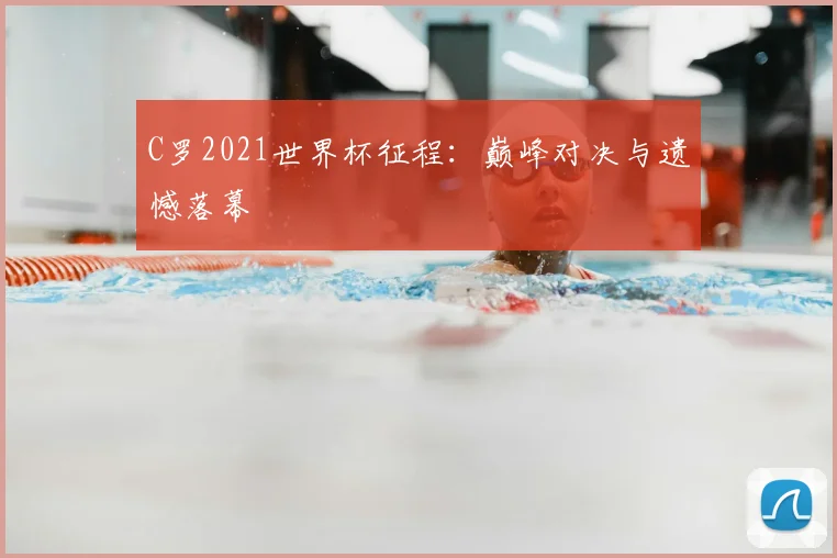 C罗2021世界杯征程:巅峰对决与遗憾落幕
