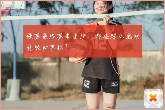 强赛最终赛果出炉：哪些球队成功晋级世界杯？