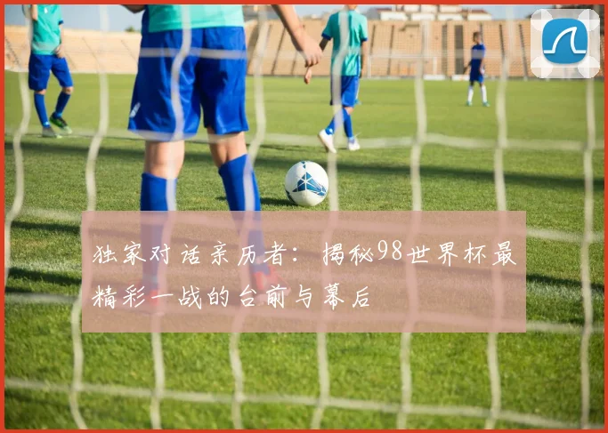 独家对话亲历者：揭秘98世界杯最精彩一战的台前与幕后