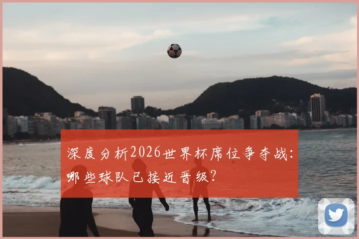 深度分析2026世界杯席位争夺战：哪些球队已接近晋级？