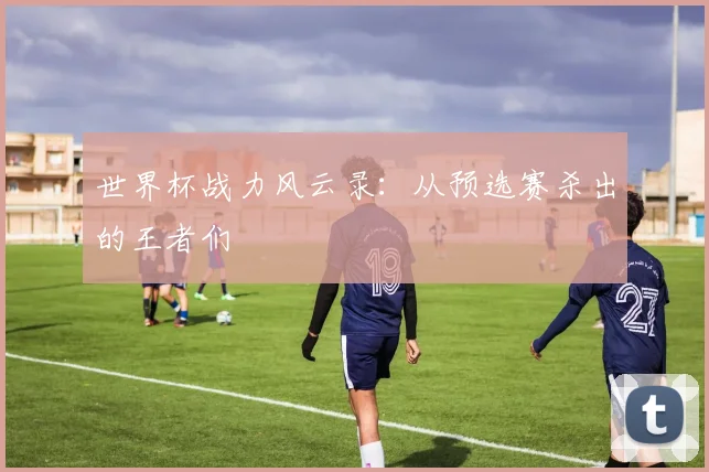 世界杯战力风云录：从预选赛杀出的王者们