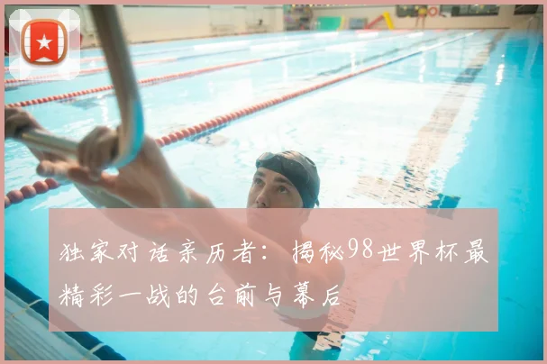 独家对话亲历者：揭秘98世界杯最精彩一战的台前与幕后