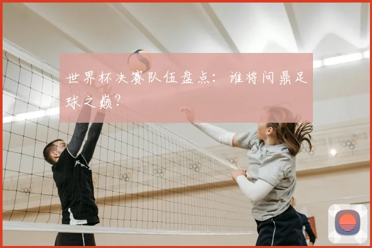 世界杯决赛队伍盘点:谁将问鼎足球之巅?