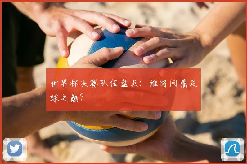 世界杯决赛队伍盘点：谁将问鼎足球之巅？
