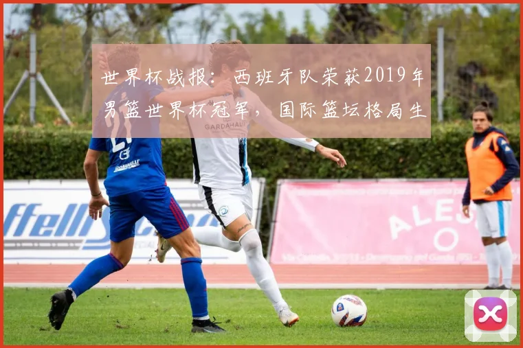 世界杯战报：西班牙队荣获2019年男篮世界杯冠军，国际篮坛格局生变