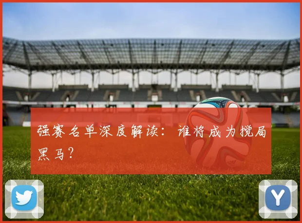 强赛名单深度解读：谁将成为搅局黑马？