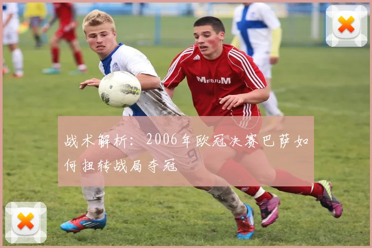 战术解析：2006年欧冠决赛巴萨如何扭转战局夺冠