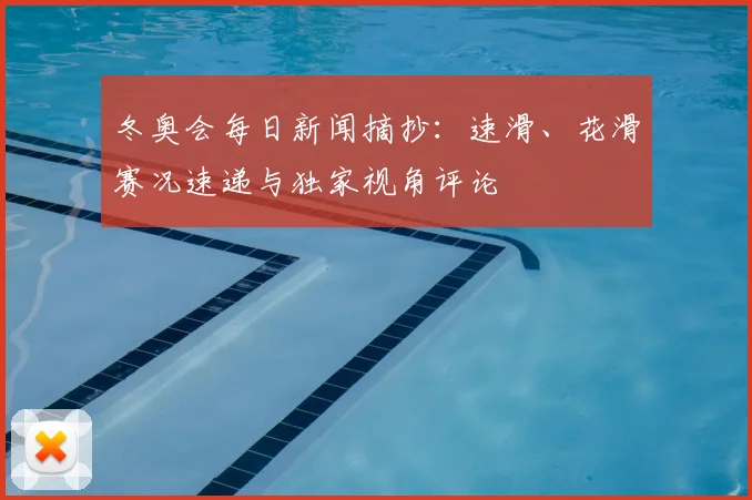 冬奥会每日新闻摘抄:速滑、花滑赛况速递与独家视角评论