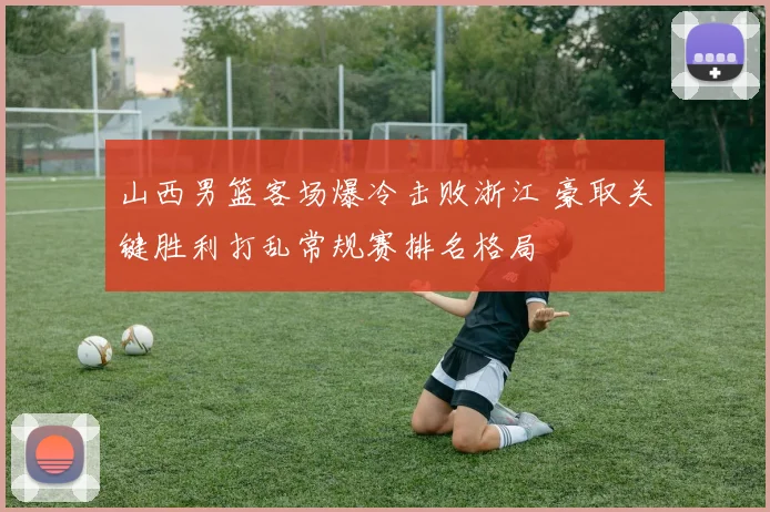 山西男篮客场爆冷击败浙江 豪取关键胜利打乱常规赛排名格局