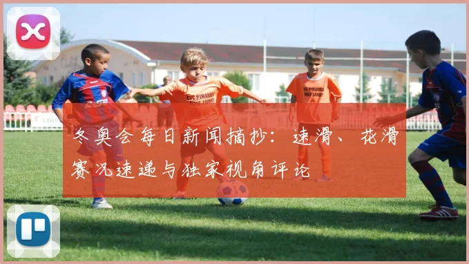 冬奥会每日新闻摘抄：速滑、花滑赛况速递与独家视角评论