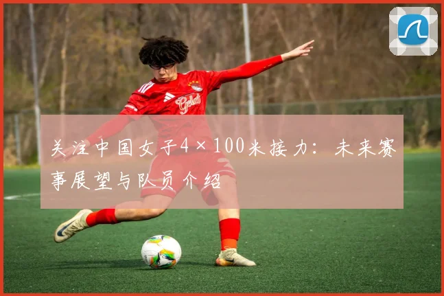 关注中国女子4×100米接力：未来赛事展望与队员介绍