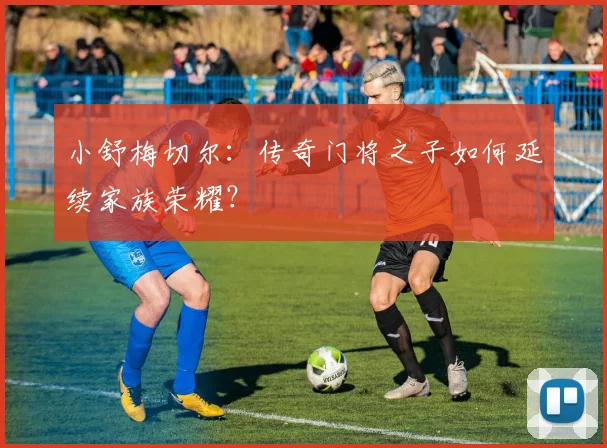 小舒梅切尔:传奇门将之子如何延续家族荣耀?