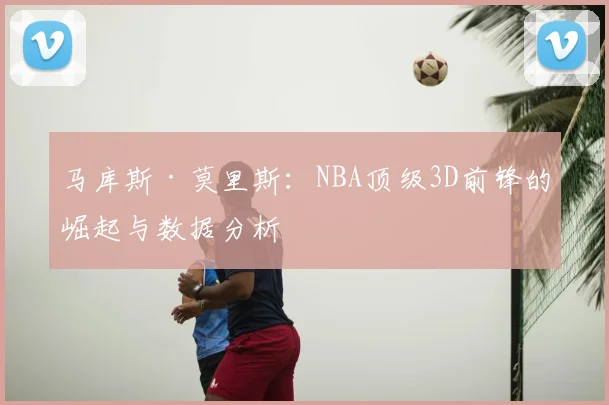 马库斯·莫里斯：NBA顶级3D前锋的崛起与数据分析