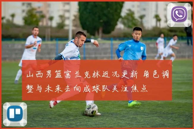 山西男篮富兰克林近况更新 角色调整与未来去向成球队关注焦点