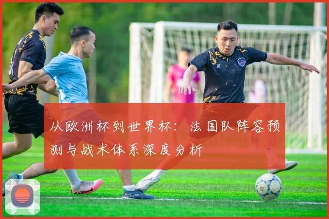 从欧洲杯到世界杯：法国队阵容预测与战术体系深度分析