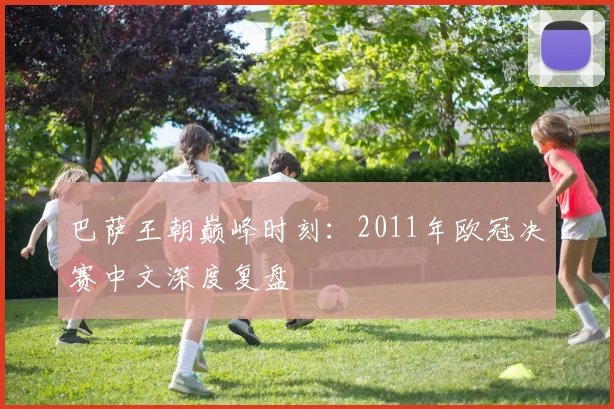 巴萨王朝巅峰时刻：2011年欧冠决赛中文深度复盘
